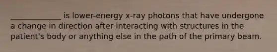 _____________ is lower-energy x-ray photons that have undergone a change in direction after interacting with structures in the patient's body or anything else in the path of the primary beam.