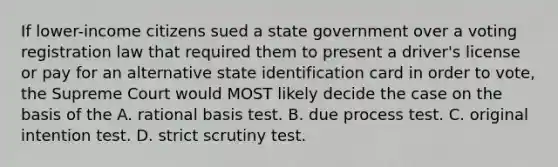 If lower-income citizens sued a state government over a voting registration law that required them to present a driver's license or pay for an alternative state identification card in order to vote, the Supreme Court would MOST likely decide the case on the basis of the A. rational basis test. B. due process test. C. original intention test. D. strict scrutiny test.