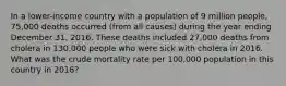 In a lower-income country with a population of 9 million people, 75,000 deaths occurred (from all causes) during the year ending December 31, 2016. These deaths included 27,000 deaths from cholera in 130,000 people who were sick with cholera in 2016. What was the crude mortality rate per 100,000 population in this country in 2016?