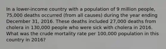 In a lower-income country with a population of 9 million people, 75,000 deaths occurred (from all causes) during the year ending December 31, 2016. These deaths included 27,000 deaths from cholera in 130,000 people who were sick with cholera in 2016. What was the crude mortality rate per 100,000 population in this country in 2016?