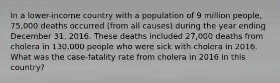 In a lower-income country with a population of 9 million people, 75,000 deaths occurred (from all causes) during the year ending December 31, 2016. These deaths included 27,000 deaths from cholera in 130,000 people who were sick with cholera in 2016. What was the case-fatality rate from cholera in 2016 in this country?