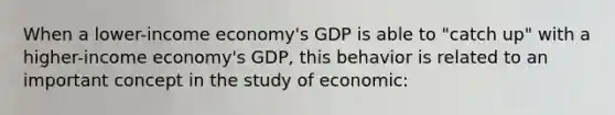 When a lower-income economy's GDP is able to "catch up" with a higher-income economy's GDP, this behavior is related to an important concept in the study of economic: