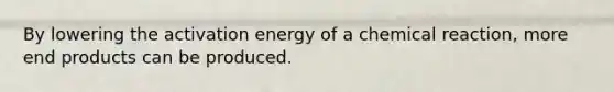 By lowering the activation energy of a chemical reaction, more end products can be produced.