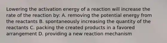 Lowering the activation energy of a reaction will increase the rate of the reaction by: A. removing the potential energy from the reactants B. spontaneously increasing the quantity of the reactants C. packing the created products in a favored arrangement D. providing a new reaction mechanism