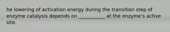 he lowering of activation energy during the transition step of enzyme catalysis depends on ___________ at the enzyme's active site.