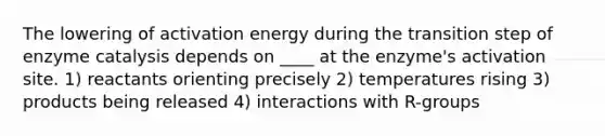 The lowering of activation energy during the transition step of enzyme catalysis depends on ____ at the enzyme's activation site. 1) reactants orienting precisely 2) temperatures rising 3) products being released 4) interactions with R-groups