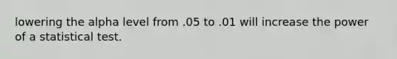 lowering the alpha level from .05 to .01 will increase the power of a statistical test.