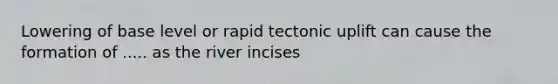 Lowering of base level or rapid tectonic uplift can cause the formation of ..... as the river incises