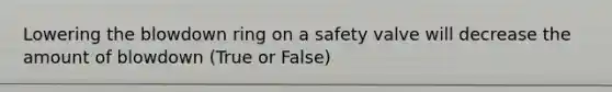 Lowering the blowdown ring on a safety valve will decrease the amount of blowdown (True or False)