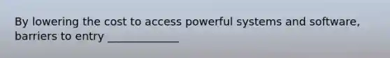 By lowering the cost to access powerful systems and software, barriers to entry _____________