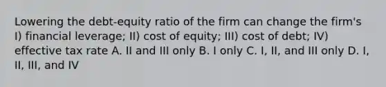 Lowering the debt-equity ratio of the firm can change the firm's I) financial leverage; II) cost of equity; III) cost of debt; IV) effective tax rate A. II and III only B. I only C. I, II, and III only D. I, II, III, and IV