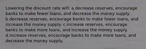 Lowering the discount rate will: a.decrease reserves, encourage banks to make fewer loans, and decrease the money supply. b.decrease reserves, encourage banks to make fewer loans, and increase the money supply. c.increase reserves, encourage banks to make more loans, and increase the money supply. d.increase reserves, encourage banks to make more loans, and decrease the money supply.