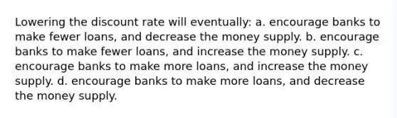 Lowering the discount rate will eventually: a. encourage banks to make fewer loans, and decrease the money supply. b. encourage banks to make fewer loans, and increase the money supply. c. encourage banks to make more loans, and increase the money supply. d. encourage banks to make more loans, and decrease the money supply.