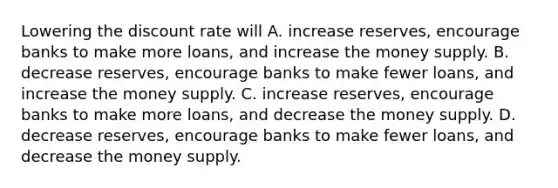 Lowering the discount rate will A. increase​ reserves, encourage banks to make more​ loans, and increase the money supply. B. decrease​ reserves, encourage banks to make fewer​ loans, and increase the money supply. C. increase​ reserves, encourage banks to make more​ loans, and decrease the money supply. D. decrease​ reserves, encourage banks to make fewer​ loans, and decrease the money supply.