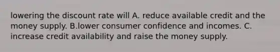 lowering the discount rate will A. reduce available credit and the money supply. B.lower consumer confidence and incomes. C. increase credit availability and raise the money supply.