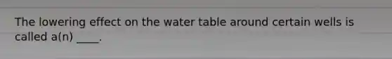 The lowering effect on the water table around certain wells is called a(n) ____.