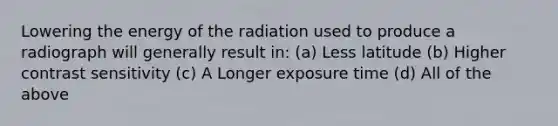 Lowering the energy of the radiation used to produce a radiograph will generally result in: (a) Less latitude (b) Higher contrast sensitivity (c) A Longer exposure time (d) All of the above