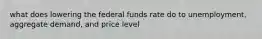 what does lowering the federal funds rate do to unemployment, aggregate demand, and price level