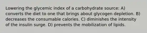 Lowering the glycemic index of a carbohydrate source: A) converts the diet to one that brings about glycogen depletion. B) decreases the consumable calories. C) diminishes the intensity of the insulin surge. D) prevents the mobilization of lipids.