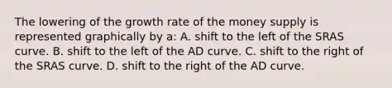 The lowering of the growth rate of the money supply is represented graphically by a: A. shift to the left of the SRAS curve. B. shift to the left of the AD curve. C. shift to the right of the SRAS curve. D. shift to the right of the AD curve.