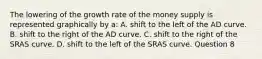 The lowering of the growth rate of the money supply is represented graphically by a: A. shift to the left of the AD curve. B. shift to the right of the AD curve. C. shift to the right of the SRAS curve. D. shift to the left of the SRAS curve. Question 8