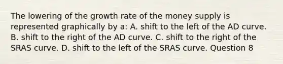 The lowering of the growth rate of the money supply is represented graphically by a: A. shift to the left of the AD curve. B. shift to the right of the AD curve. C. shift to the right of the SRAS curve. D. shift to the left of the SRAS curve. Question 8