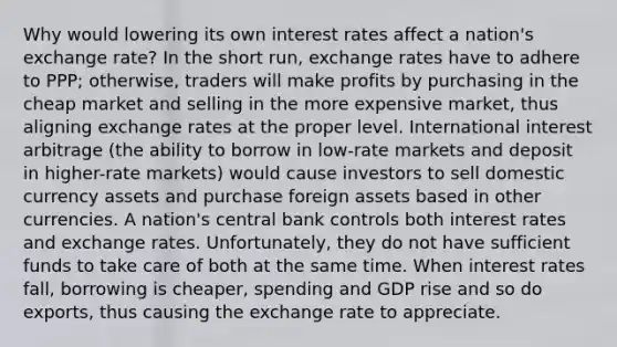 Why would lowering its own interest rates affect a nation's exchange rate? In the short run, exchange rates have to adhere to PPP; otherwise, traders will make profits by purchasing in the cheap market and selling in the more expensive market, thus aligning exchange rates at the proper level. International interest arbitrage (the ability to borrow in low-rate markets and deposit in higher-rate markets) would cause investors to sell domestic currency assets and purchase foreign assets based in other currencies. A nation's central bank controls both interest rates and exchange rates. Unfortunately, they do not have sufficient funds to take care of both at the same time. When interest rates fall, borrowing is cheaper, spending and GDP rise and so do exports, thus causing the exchange rate to appreciate.