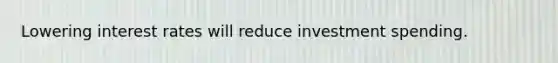 Lowering interest rates will reduce investment spending.