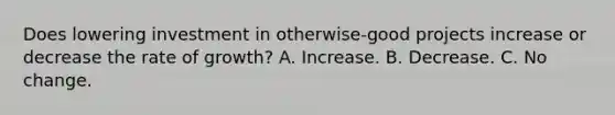 Does lowering investment in otherwise-good projects increase or decrease the rate of growth? A. Increase. B. Decrease. C. No change.