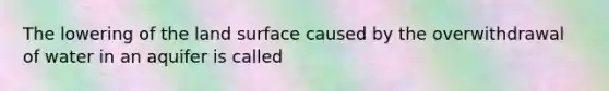 The lowering of the land surface caused by the overwithdrawal of water in an aquifer is called