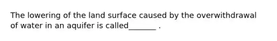 The lowering of the land surface caused by the overwithdrawal of water in an aquifer is called_______ .