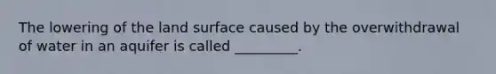 The lowering of the land surface caused by the overwithdrawal of water in an aquifer is called _________.