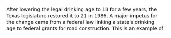 After lowering the legal drinking age to 18 for a few years, the Texas legislature restored it to 21 in 1986. A major impetus for the change came from a federal law linking a state's drinking age to federal grants for road construction. This is an example of