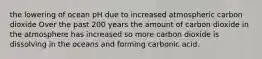 the lowering of ocean pH due to increased atmospheric carbon dioxide Over the past 200 years the amount of carbon dioxide in the atmosphere has increased so more carbon dioxide is dissolving in the oceans and forming carbonic acid.