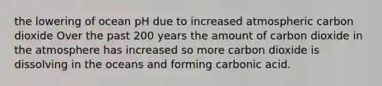 the lowering of ocean pH due to increased atmospheric carbon dioxide Over the past 200 years the amount of carbon dioxide in the atmosphere has increased so more carbon dioxide is dissolving in the oceans and forming carbonic acid.