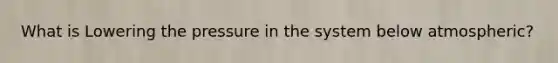 What is Lowering the pressure in the system below atmospheric?
