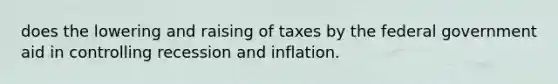 does the lowering and raising of taxes by the federal government aid in controlling recession and inflation.