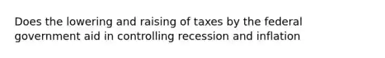 Does the lowering and raising of taxes by the federal government aid in controlling recession and inflation