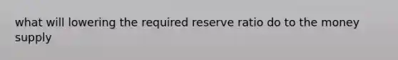 what will lowering the required reserve ratio do to the money supply