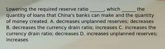 Lowering the required reserve ratio​ ______, which​ ______ the quantity of loans that​ China's banks can make and the quantity of money created. A. decreases unplanned​ reserves; decreases B. decreases the currency drain​ ratio; increases C. increases the currency drain​ ratio; decreases D. increases unplanned​ reserves; increases