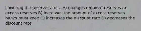 Lowering the reserve ratio... A) changes required reserves to excess reserves B) increases the amount of excess reserves banks must keep C) increases the discount rate D) decreases the discount rate