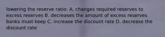 lowering the reserve ratio: A. changes required reserves to excess reserves B. decreases the amount of excess reserves banks must keep C. increase the discount rate D. decrease the discount rate