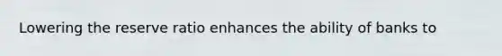 Lowering the reserve ratio enhances the ability of banks to