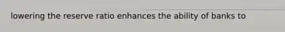 lowering the reserve ratio enhances the ability of banks to