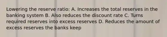 Lowering the reserve ratio: A. Increases the total reserves in the banking system B. Also reduces the discount rate C. Turns required reserves into excess reserves D. Reduces the amount of excess reserves the banks keep