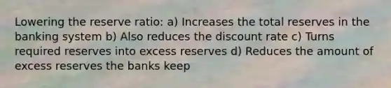 Lowering the reserve ratio: a) Increases the total reserves in the banking system b) Also reduces the discount rate c) Turns required reserves into excess reserves d) Reduces the amount of excess reserves the banks keep