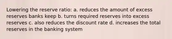 Lowering the reserve ratio: a. reduces the amount of excess reserves banks keep b. turns required reserves into excess reserves c. also reduces the discount rate d. increases the total reserves in the banking system