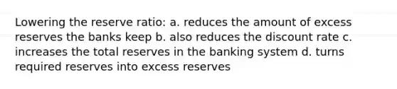 Lowering the reserve ratio: a. reduces the amount of excess reserves the banks keep b. also reduces the discount rate c. increases the total reserves in the banking system d. turns required reserves into excess reserves