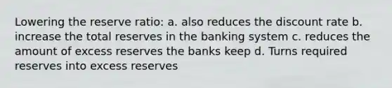 Lowering the reserve ratio: a. also reduces the discount rate b. increase the total reserves in the banking system c. reduces the amount of excess reserves the banks keep d. Turns required reserves into excess reserves