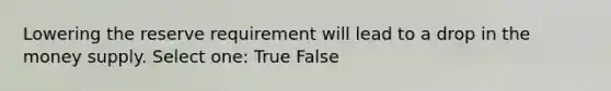 Lowering the reserve requirement will lead to a drop in the money supply. Select one: True False